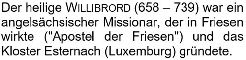 Der heilige Willibrord (658 – 739) war ein angelsächsischer Missionar, der in Friesen wirkte und das Kloster Esternach (Luxemburg) gründete.