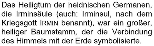 Das Heiligtum der heidnischen Germanen, die Irminsäule (auch: Irminsul), war ein großer, heiliger Baumstamm, der die Verbindung des Himmels mit der Erde symbolisierte.