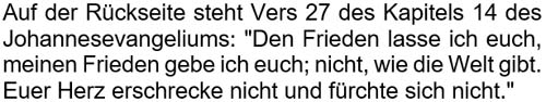 Den Frieden lasse ich euch, meinen Frieden gebe ich euch; nicht, wie die Welt gibt. Euer Herz erschrecke nicht und fürchte sich nicht.